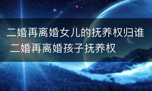 二婚再离婚女儿的抚养权归谁 二婚再离婚孩子抚养权