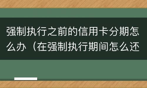 强制执行之前的信用卡分期怎么办（在强制执行期间怎么还信用卡）