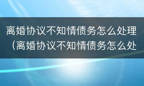 离婚协议不知情债务怎么处理（离婚协议不知情债务怎么处理好）