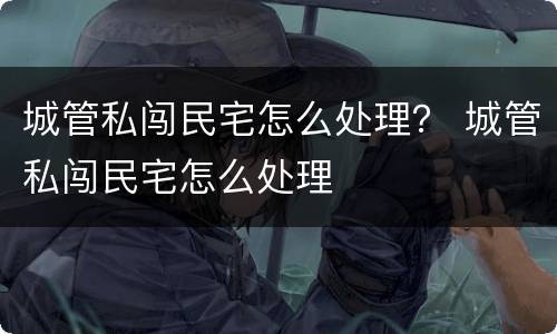 城管私闯民宅怎么处理？ 城管私闯民宅怎么处理