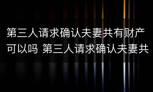 第三人请求确认夫妻共有财产可以吗 第三人请求确认夫妻共有财产可以吗法院