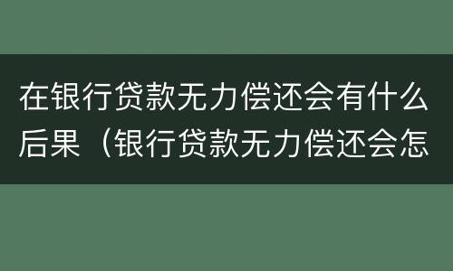 在银行贷款无力偿还会有什么后果（银行贷款无力偿还会怎样）