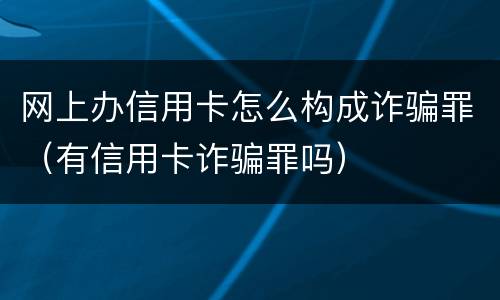 网上办信用卡怎么构成诈骗罪（有信用卡诈骗罪吗）