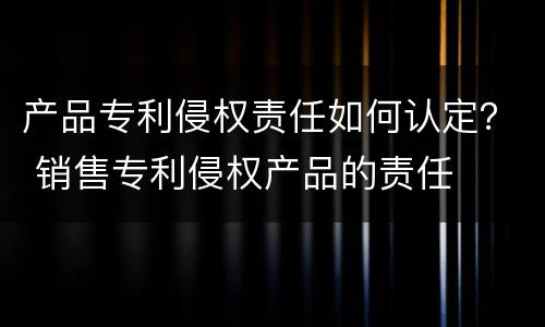 产品专利侵权责任如何认定？ 销售专利侵权产品的责任