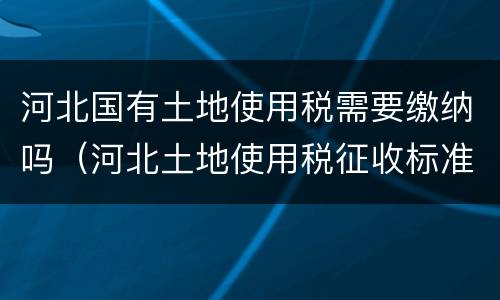 河北国有土地使用税需要缴纳吗（河北土地使用税征收标准）