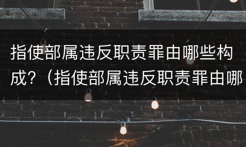 指使部属违反职责罪由哪些构成?（指使部属违反职责罪由哪些构成）