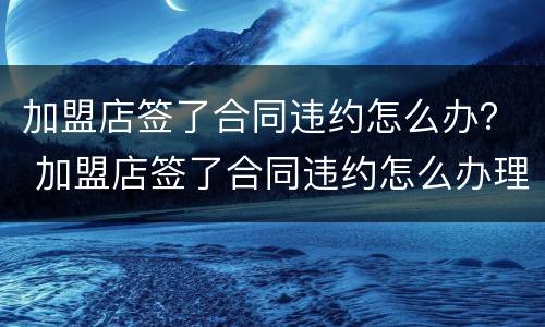 加盟店签了合同违约怎么办？ 加盟店签了合同违约怎么办理