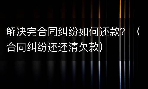 解决完合同纠纷如何还款？（合同纠纷还还清欠款）