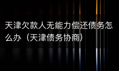 天津欠款人无能力偿还债务怎么办（天津债务协商）