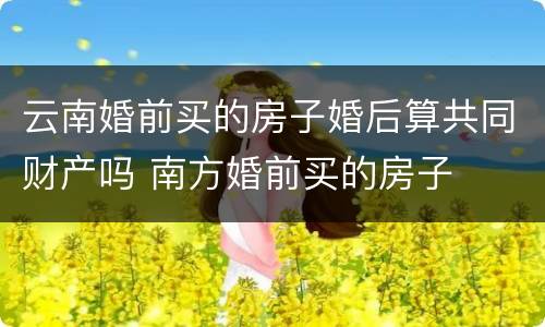 云南婚前买的房子婚后算共同财产吗 南方婚前买的房子
