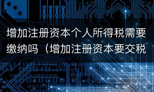 增加注册资本个人所得税需要缴纳吗（增加注册资本要交税吗）