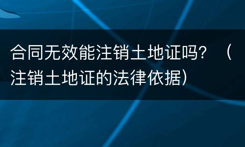 合同无效能注销土地证吗？（注销土地证的法律依据）