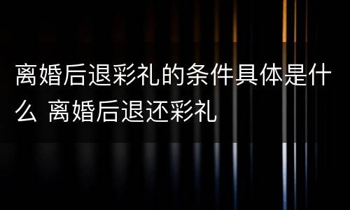 离婚后退彩礼的条件具体是什么 离婚后退还彩礼