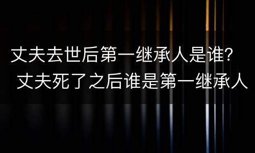 丈夫去世后第一继承人是谁？ 丈夫死了之后谁是第一继承人