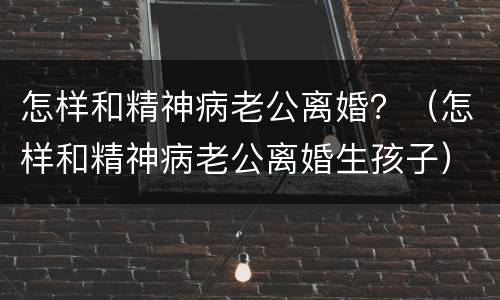 怎样和精神病老公离婚？（怎样和精神病老公离婚生孩子）