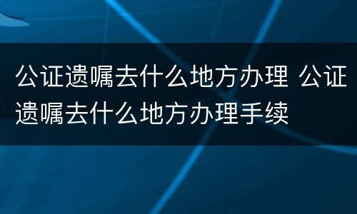 公证遗嘱去什么地方办理 公证遗嘱去什么地方办理手续
