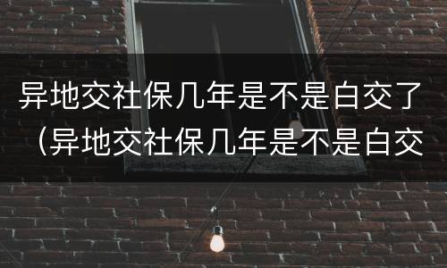 异地交社保几年是不是白交了（异地交社保几年是不是白交了,医疗卡里还有钱能用吗）