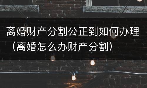 离婚财产分割公正到如何办理（离婚怎么办财产分割）
