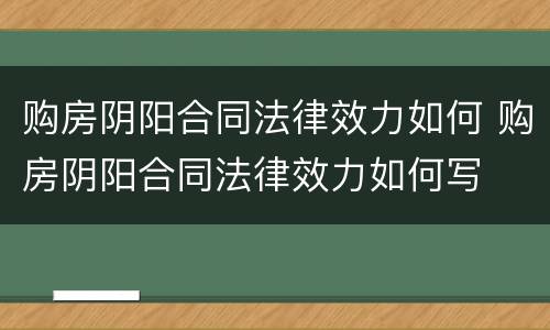 购房阴阳合同法律效力如何 购房阴阳合同法律效力如何写