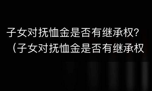 子女对抚恤金是否有继承权？（子女对抚恤金是否有继承权的规定）