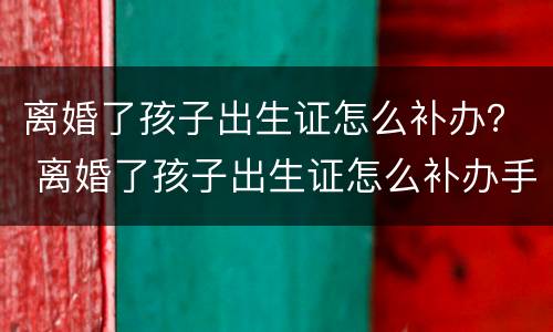 离婚了孩子出生证怎么补办？ 离婚了孩子出生证怎么补办手续
