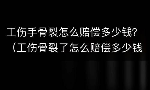 工伤手骨裂怎么赔偿多少钱？（工伤骨裂了怎么赔偿多少钱）