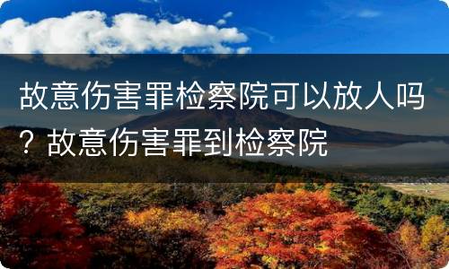 故意伤害罪检察院可以放人吗? 故意伤害罪到检察院