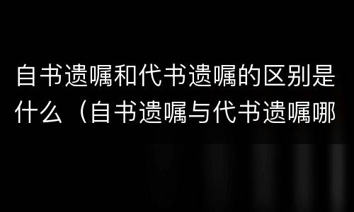 自书遗嘱和代书遗嘱的区别是什么（自书遗嘱与代书遗嘱哪个有效）