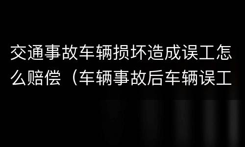交通事故车辆损坏造成误工怎么赔偿（车辆事故后车辆误工赔偿标准）