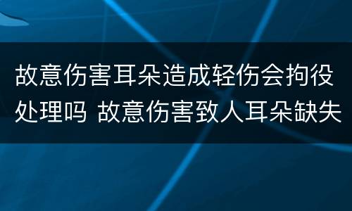 故意伤害耳朵造成轻伤会拘役处理吗 故意伤害致人耳朵缺失