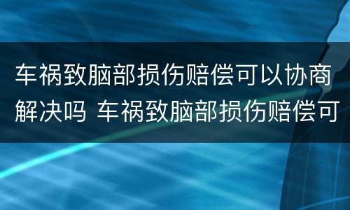 车祸致脑部损伤赔偿可以协商解决吗 车祸致脑部损伤赔偿可以协商解决吗知乎