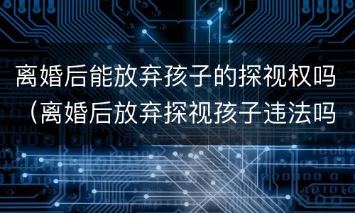 离婚后能放弃孩子的探视权吗（离婚后放弃探视孩子违法吗）