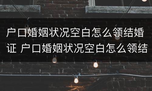 户口婚姻状况空白怎么领结婚证 户口婚姻状况空白怎么领结婚证书