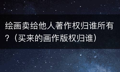 绘画卖给他人著作权归谁所有?（买来的画作版权归谁）