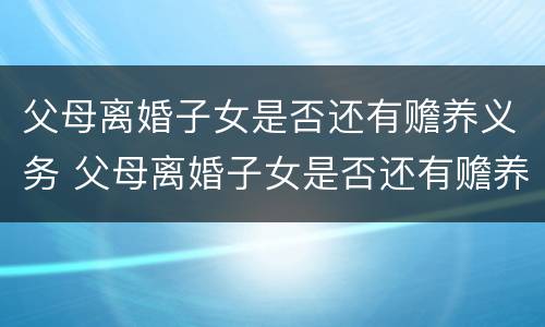 父母离婚子女是否还有赡养义务 父母离婚子女是否还有赡养义务和抚养权