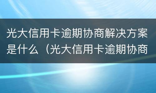 光大信用卡逾期协商解决方案是什么（光大信用卡逾期协商解决方案是什么意思）