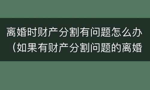 离婚时财产分割有问题怎么办（如果有财产分割问题的离婚怎么办）
