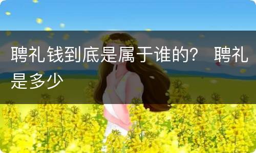 聘礼钱到底是属于谁的？ 聘礼是多少