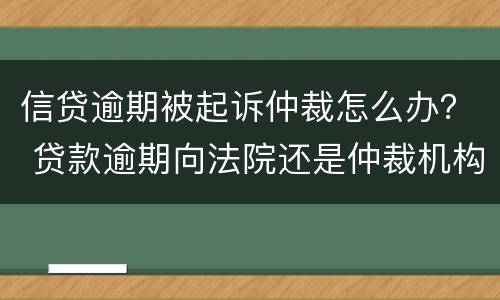 信贷逾期被起诉仲裁怎么办？ 贷款逾期向法院还是仲裁机构起诉