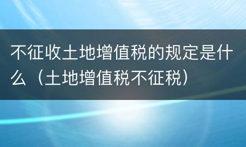 不征收土地增值税的规定是什么（土地增值税不征税）