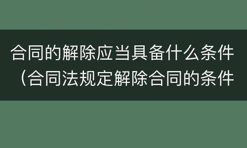合同的解除应当具备什么条件（合同法规定解除合同的条件）