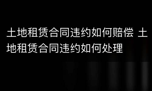 土地租赁合同违约如何赔偿 土地租赁合同违约如何处理