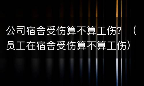 公司宿舍受伤算不算工伤？（员工在宿舍受伤算不算工伤）