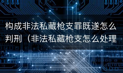 构成非法私藏枪支罪既遂怎么判刑（非法私藏枪支怎么处理）