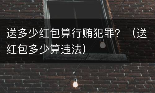 送多少红包算行贿犯罪？（送红包多少算违法）