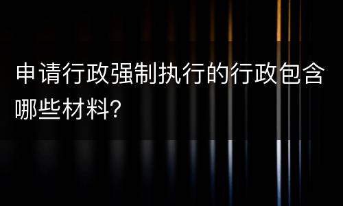 申请行政强制执行的行政包含哪些材料？