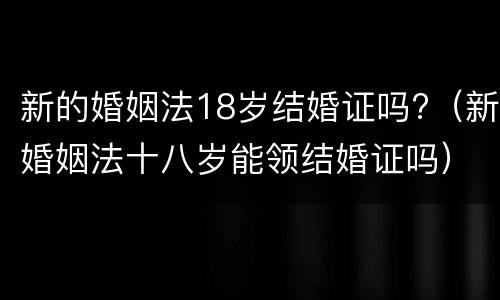 新的婚姻法18岁结婚证吗?（新婚姻法十八岁能领结婚证吗）