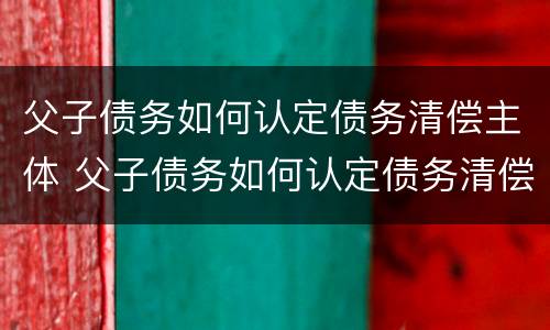 父子债务如何认定债务清偿主体 父子债务如何认定债务清偿主体是谁