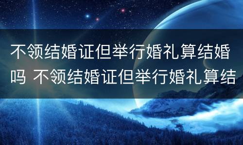 不领结婚证但举行婚礼算结婚吗 不领结婚证但举行婚礼算结婚吗知乎