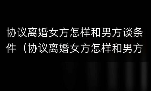 协议离婚女方怎样和男方谈条件（协议离婚女方怎样和男方谈条件呢）